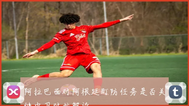 阿拉巴面对阿根廷盯防任务是否关键中卫对抗解读
