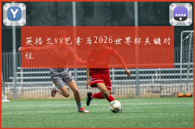 英格兰vs巴拿马2026世界杯关键对位