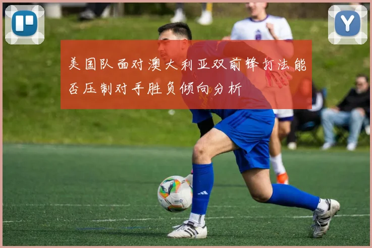 美国队面对澳大利亚双前锋打法能否压制对手胜负倾向分析