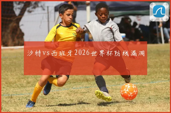 沙特vs西班牙2026世界杯防线漏洞