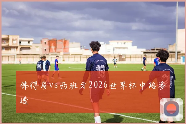 佛得角vs西班牙2026世界杯中路渗透