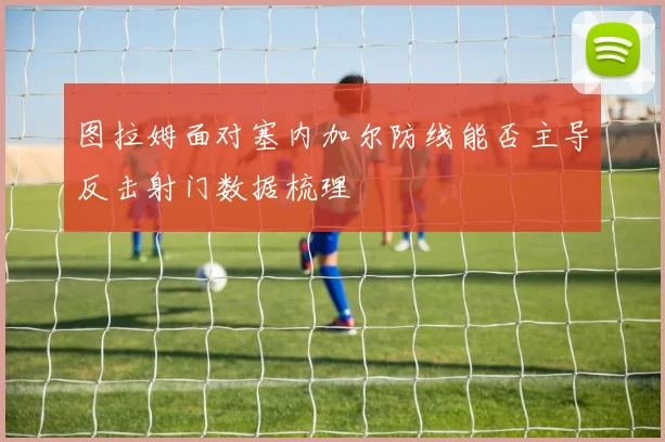 图拉姆面对塞内加尔防线能否主导反击射门数据梳理