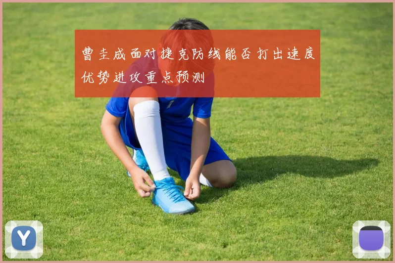 曹圭成面对捷克防线能否打出速度优势进攻重点预测