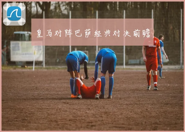 皇马对阵巴萨经典对决前瞻