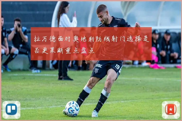 拉万德面对奥地利防线射门选择是否更果断重点盘点