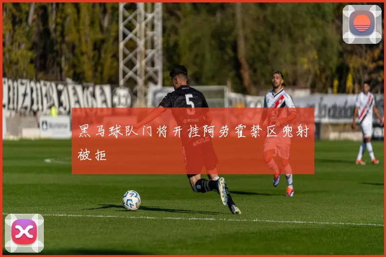 黑马球队门将开挂阿劳霍禁区兜射被拒