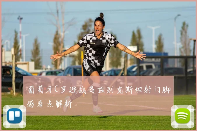 葡萄牙C罗迎战乌兹别克斯坦射门脚感看点解析