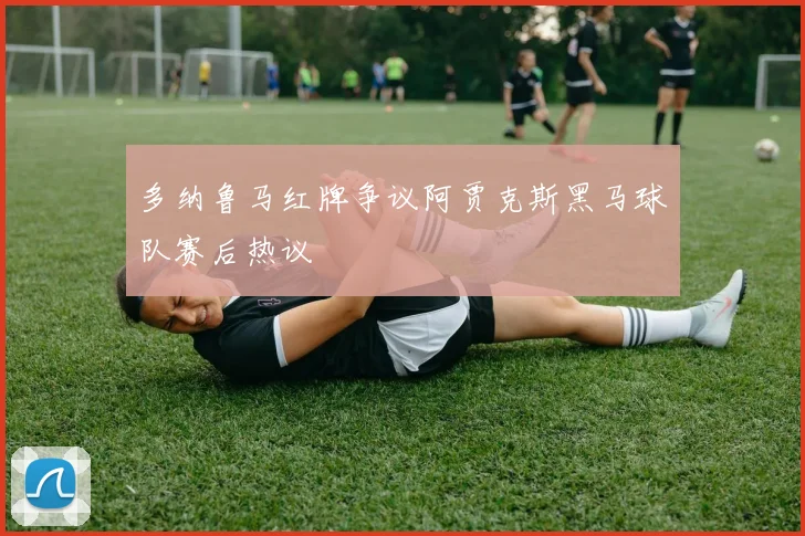 多纳鲁马红牌争议阿贾克斯黑马球队赛后热议