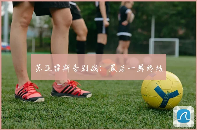 苏亚雷斯告别战：最后一舞终结
