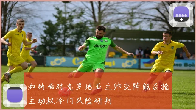 加纳面对克罗地亚主帅变阵能否抢主动权冷门风险研判