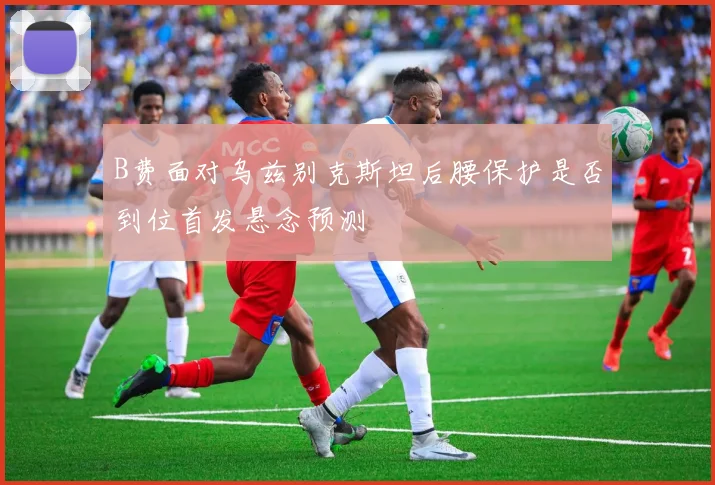 B费面对乌兹别克斯坦后腰保护是否到位首发悬念预测