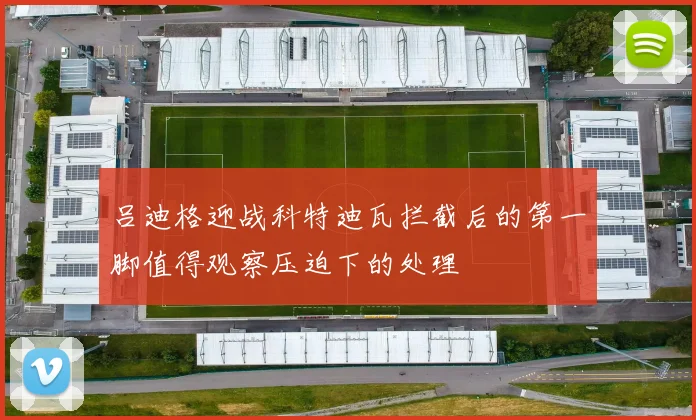 吕迪格迎战科特迪瓦拦截后的第一脚值得观察压迫下的处理