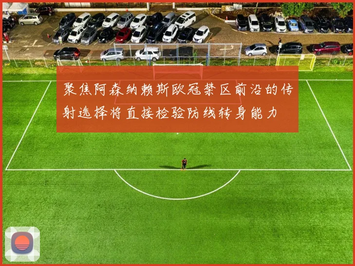 聚焦阿森纳赖斯欧冠禁区前沿的传射选择将直接检验防线转身能力