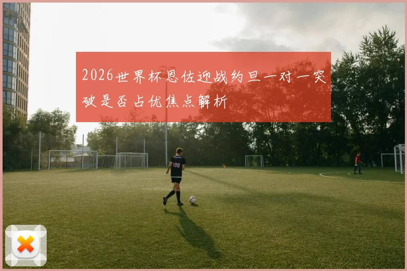 2026世界杯恩佐迎战约旦一对一突破是否占优焦点解析