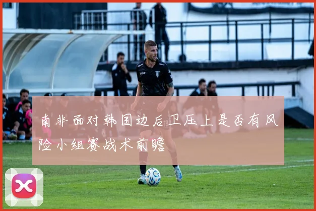 南非面对韩国边后卫压上是否有风险小组赛战术前瞻