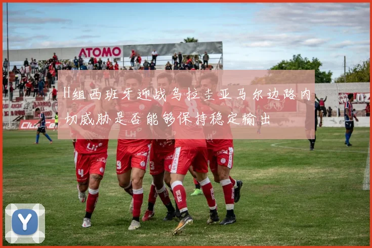 H组西班牙迎战乌拉圭亚马尔边路内切威胁是否能够保持稳定输出