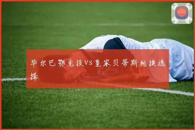 毕尔巴鄂竞技vs皇家贝蒂斯轮换选择