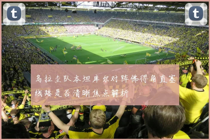 乌拉圭队本坦库尔对阵佛得角直塞线路是否清晰焦点解析