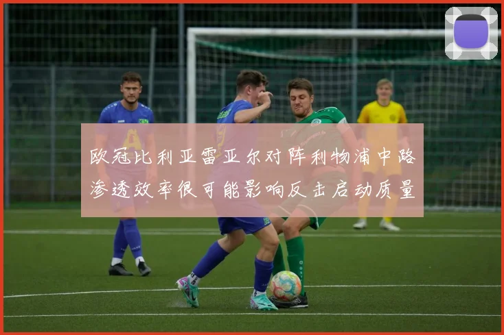 欧冠比利亚雷亚尔对阵利物浦中路渗透效率很可能影响反击启动质量