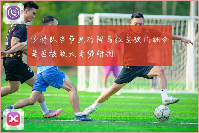 沙特队多萨里对阵乌拉圭破门机会是否被放大走势研判