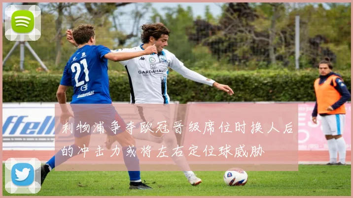 利物浦争夺欧冠晋级席位时换人后的冲击力或将左右定位球威胁