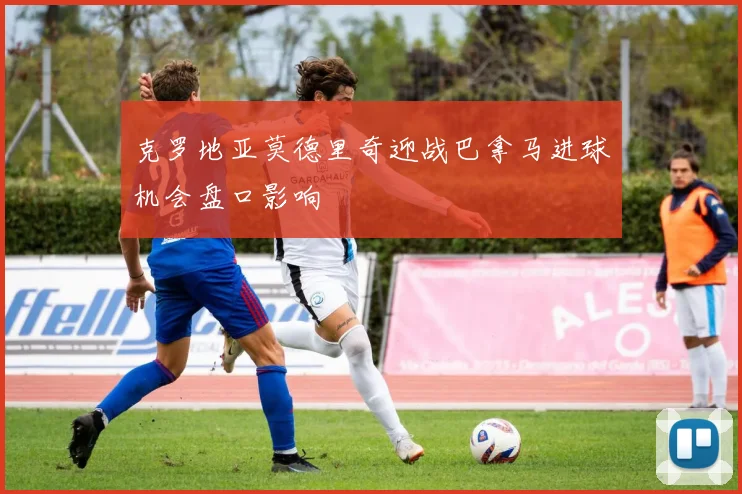 克罗地亚莫德里奇迎战巴拿马进球机会盘口影响