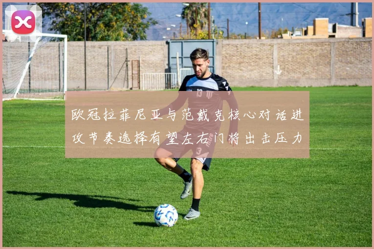 欧冠拉菲尼亚与范戴克核心对话进攻节奏选择有望左右门将出击压力