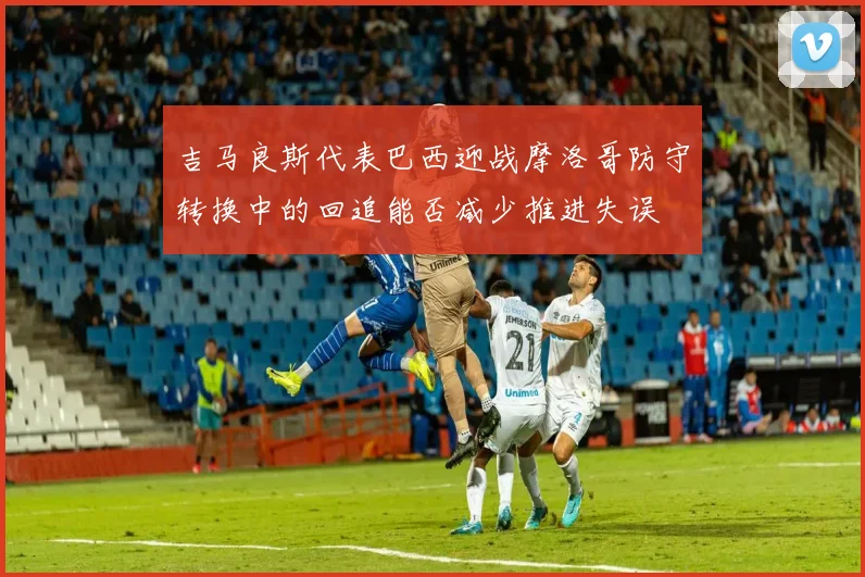 吉马良斯代表巴西迎战摩洛哥防守转换中的回追能否减少推进失误